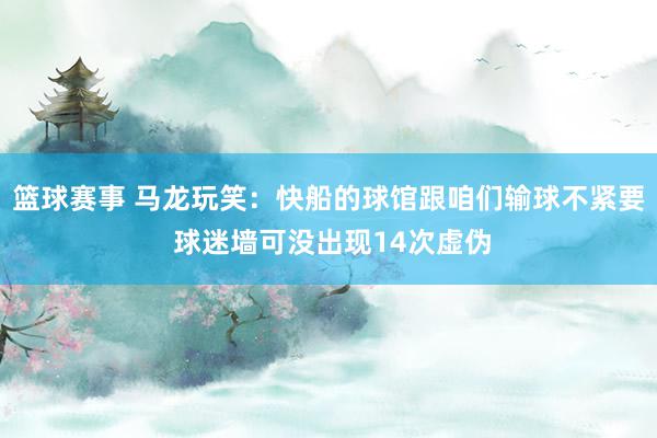 篮球赛事 马龙玩笑：快船的球馆跟咱们输球不紧要 球迷墙可没出现14次虚伪