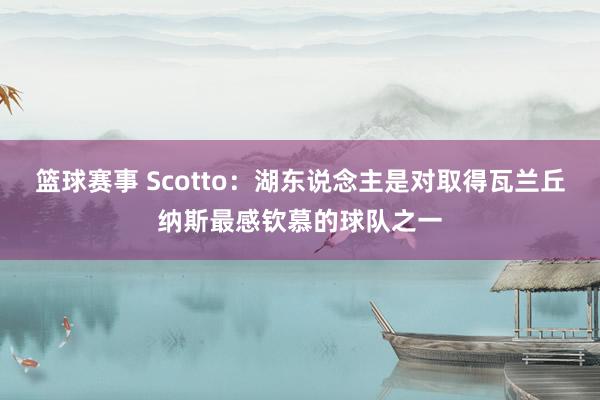 篮球赛事 Scotto：湖东说念主是对取得瓦兰丘纳斯最感钦慕的球队之一