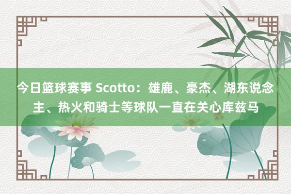 今日篮球赛事 Scotto：雄鹿、豪杰、湖东说念主、热火和骑士等球队一直在关心库兹马