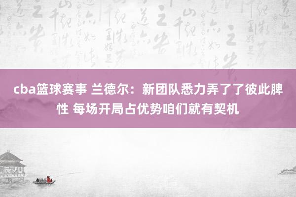 cba篮球赛事 兰德尔：新团队悉力弄了了彼此脾性 每场开局占优势咱们就有契机